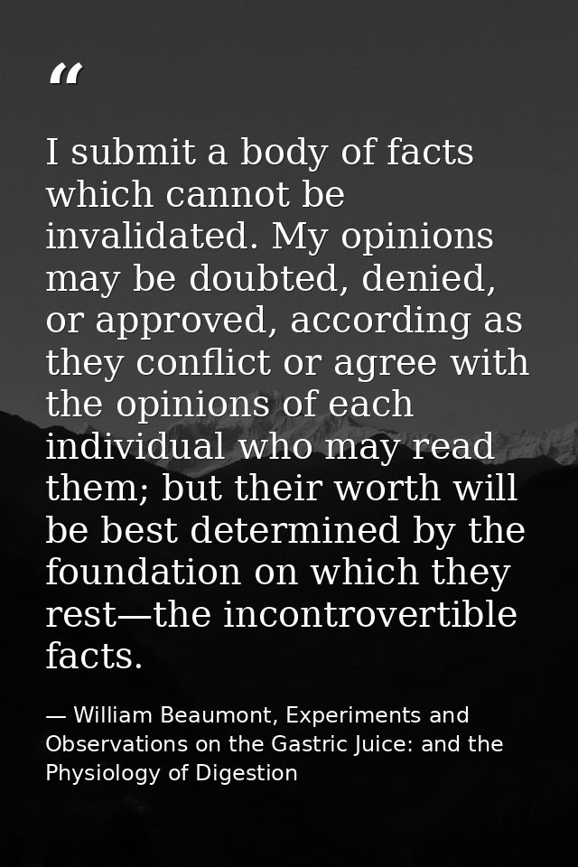 I submit a body of facts which cannot be invalidated. My opinions may be doubted, denied, or approved, according as they — William Beaumont, Experiments and Observations on the Gastric Juice: and the Physiology of Digestion