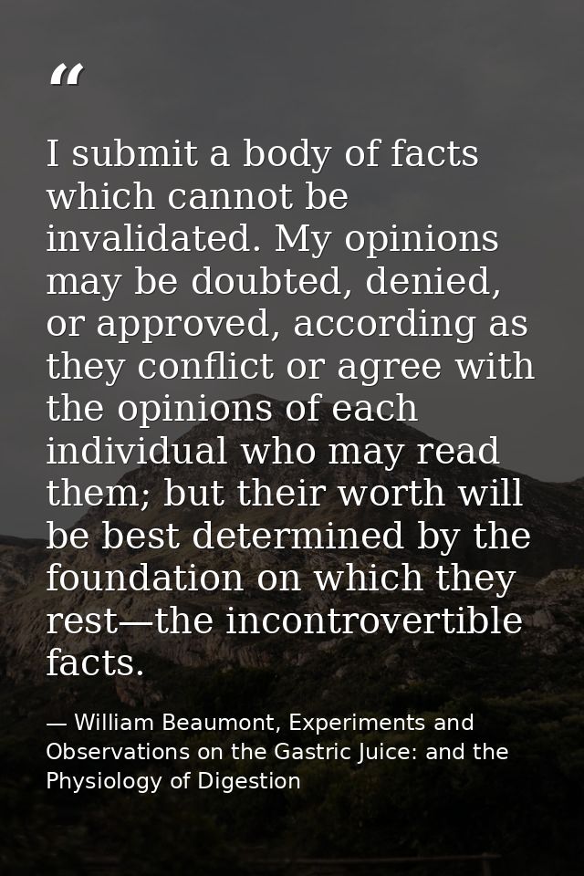 I submit a body of facts which cannot be invalidated. My opinions may be doubted, denied, or approved, according as they — William Beaumont, Experiments and Observations on the Gastric Juice: and the Physiology of Digestion