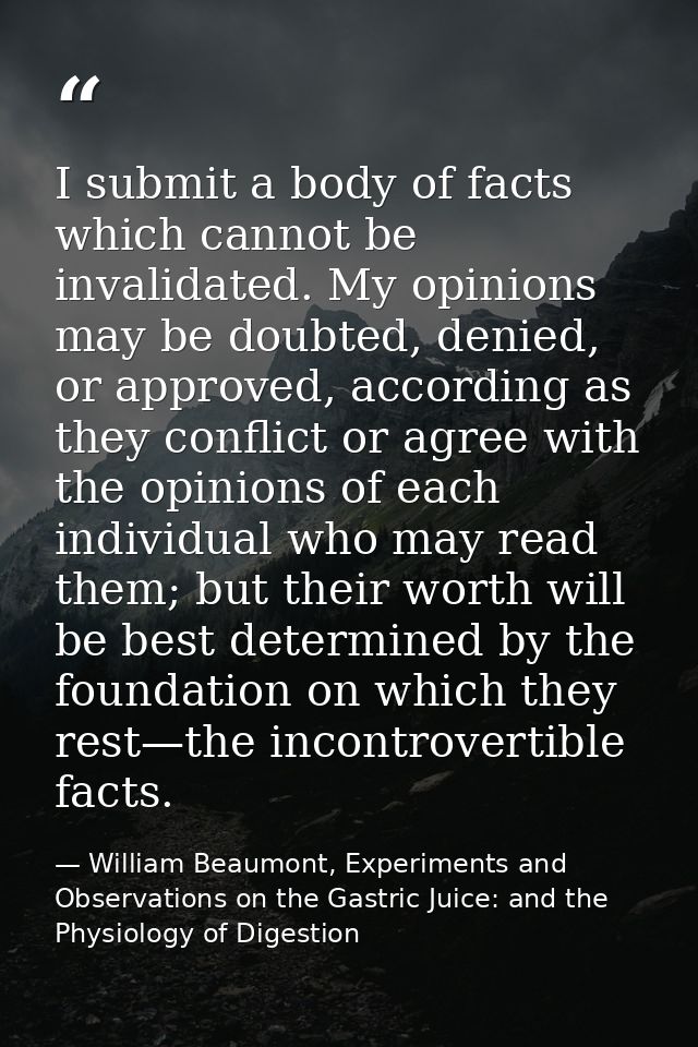 I submit a body of facts which cannot be invalidated. My opinions may be doubted, denied, or approved, according as they — William Beaumont, Experiments and Observations on the Gastric Juice: and the Physiology of Digestion