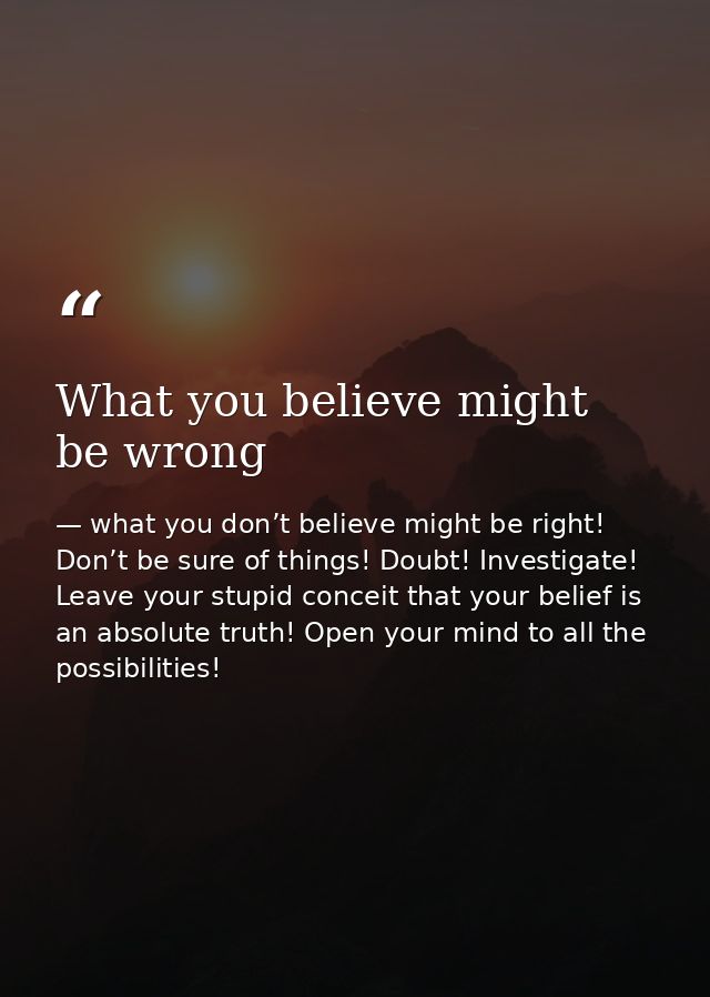 What you believe might be wrong — what you don’t believe might be right! Don’t be sure of things! Doubt! Investigate! Leave your stupid conceit that your belief is an absolute truth! Open your mind to all the possibilities!