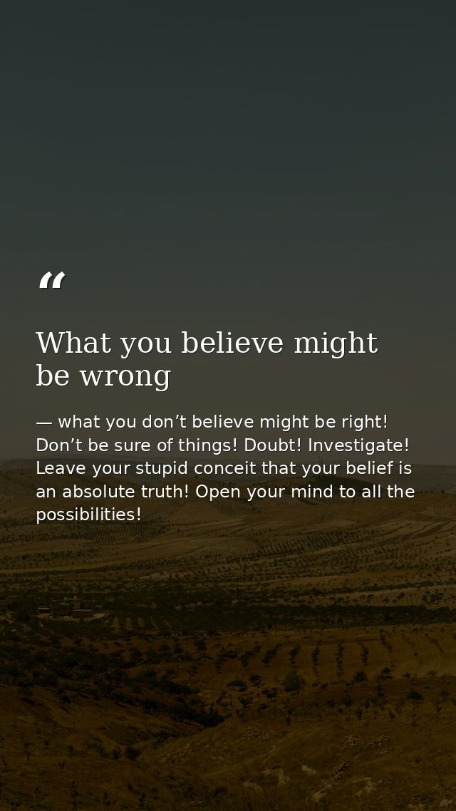 What you believe might be wrong — what you don’t believe might be right! Don’t be sure of things! Doubt! Investigate! Leave your stupid conceit that your belief is an absolute truth! Open your mind to all the possibilities!