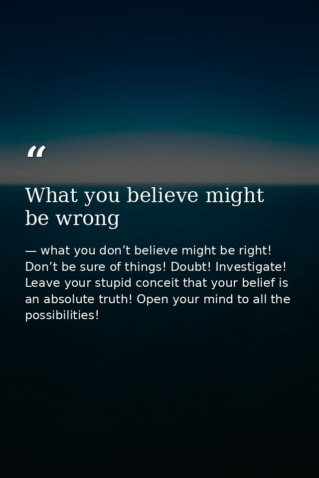 What you believe might be wrong — what you don’t believe might be right! Don’t be sure of things! Doubt! Investigate! Leave your stupid conceit that your belief is an absolute truth! Open your mind to all the possibilities!