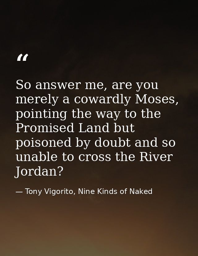 So answer me, are you merely a cowardly Moses, pointing the way to the Promised Land but poisoned by doubt and so unable — Tony Vigorito, Nine Kinds of Naked
