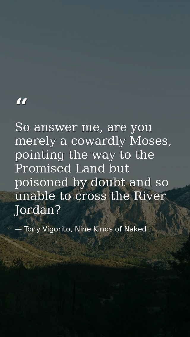 So answer me, are you merely a cowardly Moses, pointing the way to the Promised Land but poisoned by doubt and so unable — Tony Vigorito, Nine Kinds of Naked