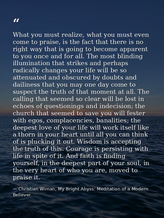 What you must realize, what you must even come to praise, is the fact that there is no right way that is going to become — Christian Wiman, My Bright Abyss: Meditation of a Modern Believer