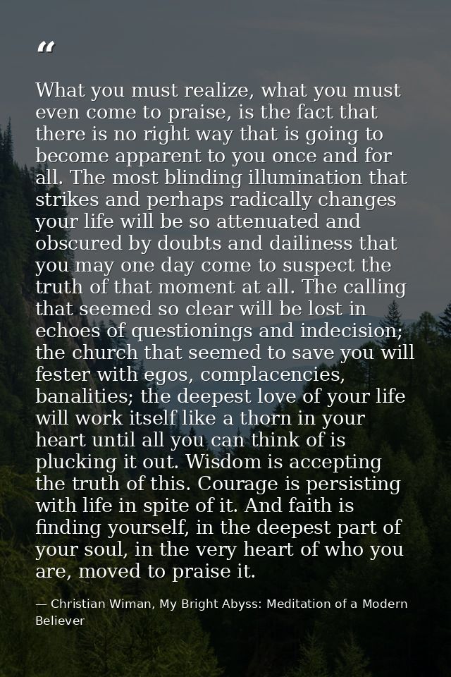 What you must realize, what you must even come to praise, is the fact that there is no right way that is going to become — Christian Wiman, My Bright Abyss: Meditation of a Modern Believer