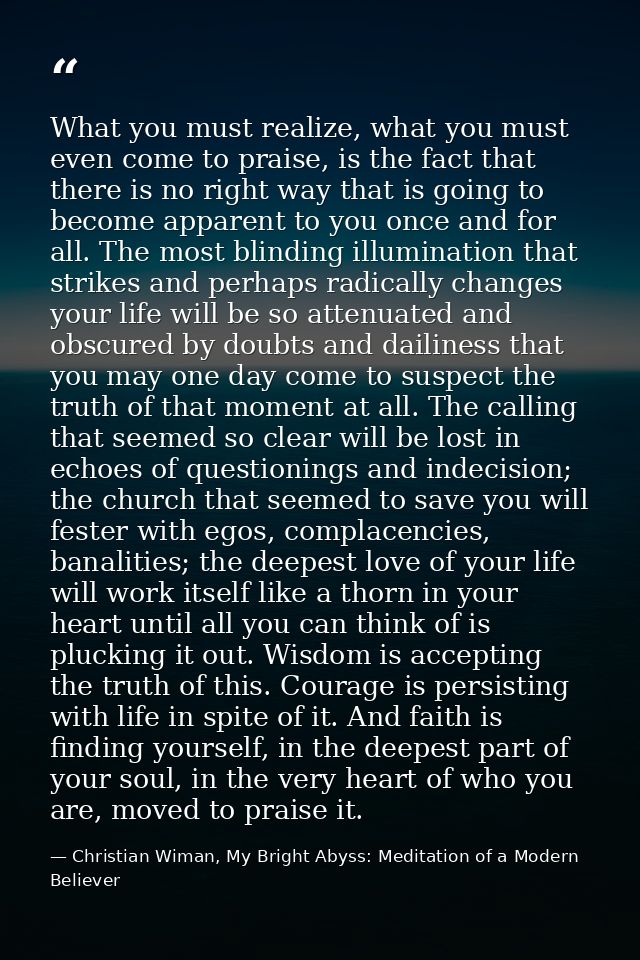 What you must realize, what you must even come to praise, is the fact that there is no right way that is going to become — Christian Wiman, My Bright Abyss: Meditation of a Modern Believer
