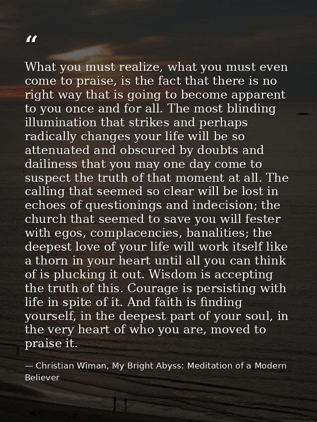 What you must realize, what you must even come to praise, is the fact that there is no right way that is going to become — Christian Wiman, My Bright Abyss: Meditation of a Modern Believer