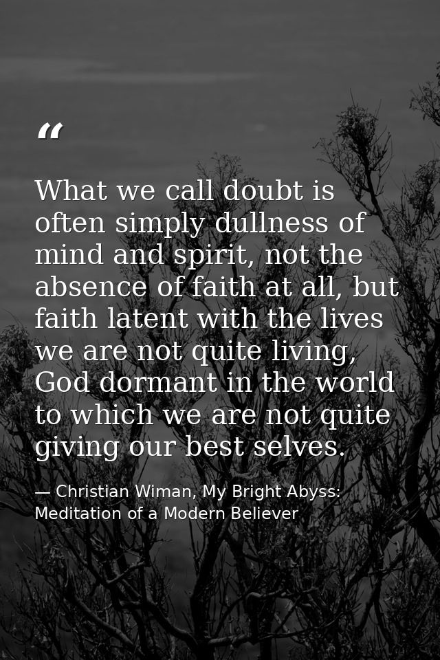 What we call doubt is often simply dullness of mind and spirit, not the absence of faith at all, but faith latent with t — Christian Wiman, My Bright Abyss: Meditation of a Modern Believer