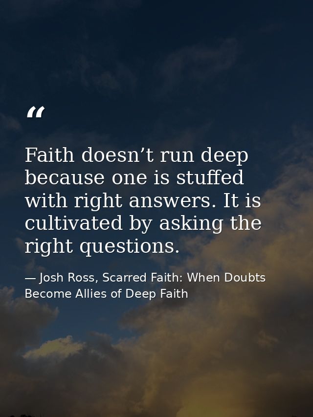 Faith doesn’t run deep because one is stuffed with right answers. It is cultivated by asking the right questions. — Josh Ross, Scarred Faith: When Doubts Become Allies of Deep Faith
