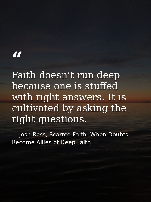 Faith doesn’t run deep because one is stuffed with right answers. It is cultivated by asking the right questions. — Josh Ross, Scarred Faith: When Doubts Become Allies of Deep Faith