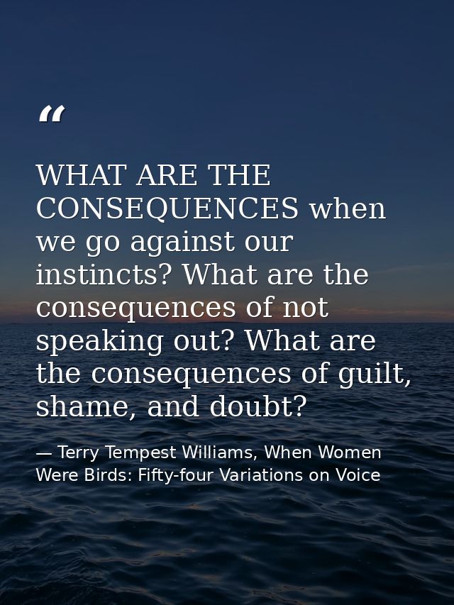 WHAT ARE THE CONSEQUENCES when we go against our instincts? What are the consequences of not speaking out? What are the  — Terry Tempest Williams, When Women Were Birds: Fifty-four Variations on Voice