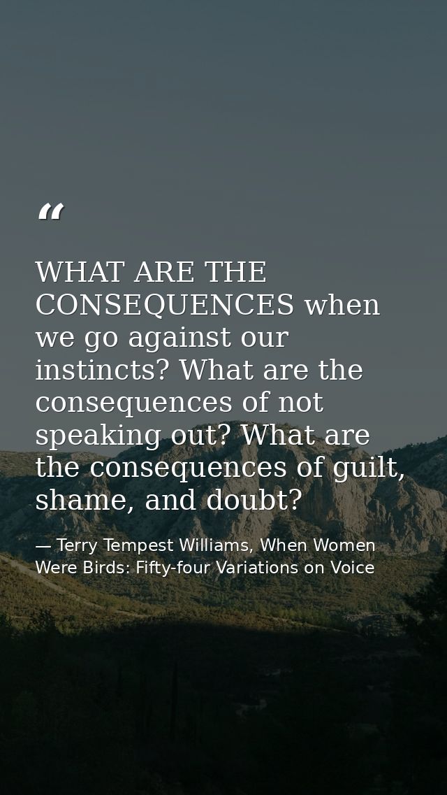 WHAT ARE THE CONSEQUENCES when we go against our instincts? What are the consequences of not speaking out? What are the  — Terry Tempest Williams, When Women Were Birds: Fifty-four Variations on Voice