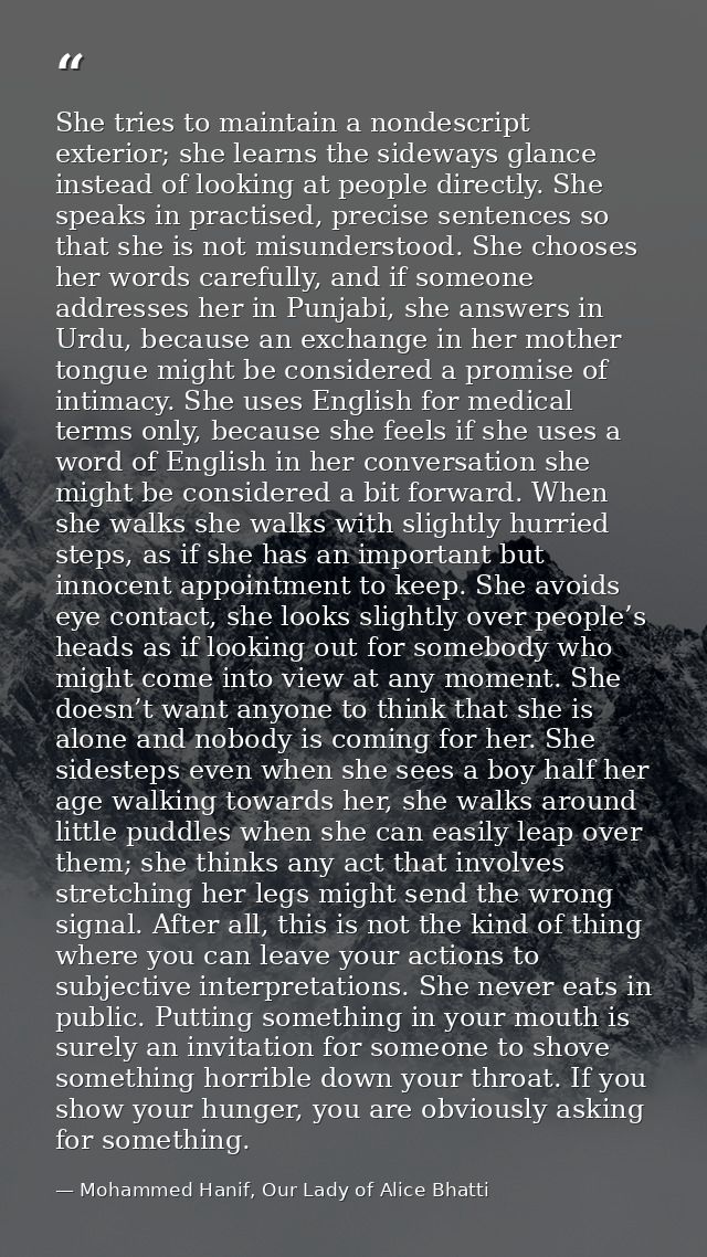 She tries to maintain a nondescript exterior; she learns the sideways glance instead of looking at people directly. She  — Mohammed Hanif, Our Lady of Alice Bhatti
