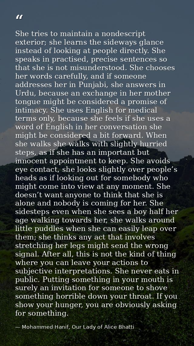 She tries to maintain a nondescript exterior; she learns the sideways glance instead of looking at people directly. She  — Mohammed Hanif, Our Lady of Alice Bhatti