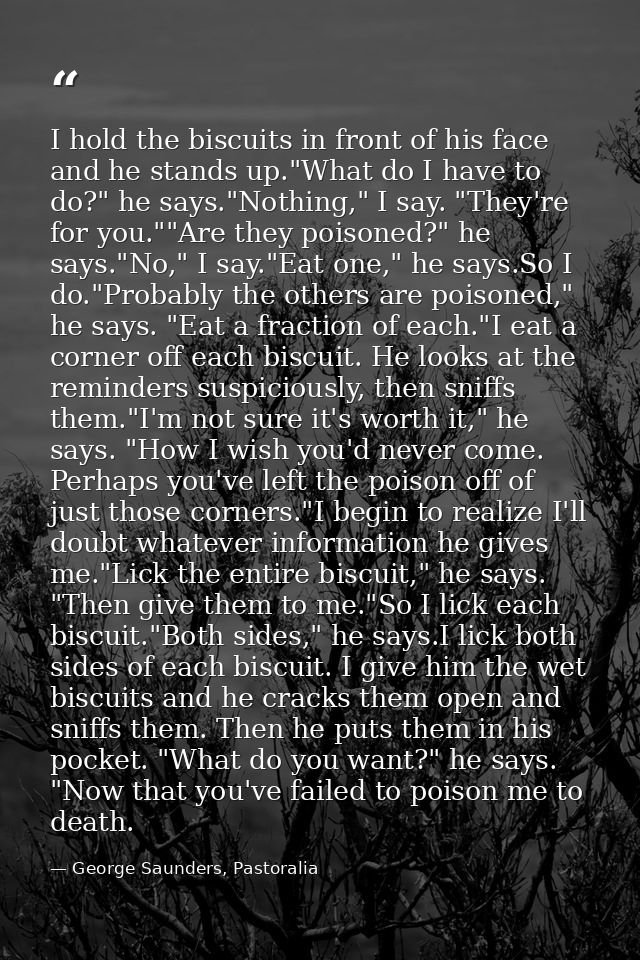 I hold the biscuits in front of his face and he stands up."What do I have to do?" he says."Nothing," I say. "They're for — George Saunders, Pastoralia