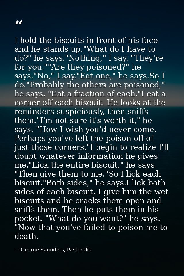 I hold the biscuits in front of his face and he stands up."What do I have to do?" he says."Nothing," I say. "They're for — George Saunders, Pastoralia