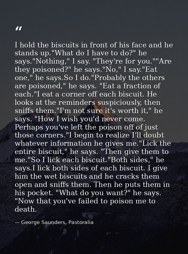 I hold the biscuits in front of his face and he stands up."What do I have to do?" he says."Nothing," I say. "They're for — George Saunders, Pastoralia