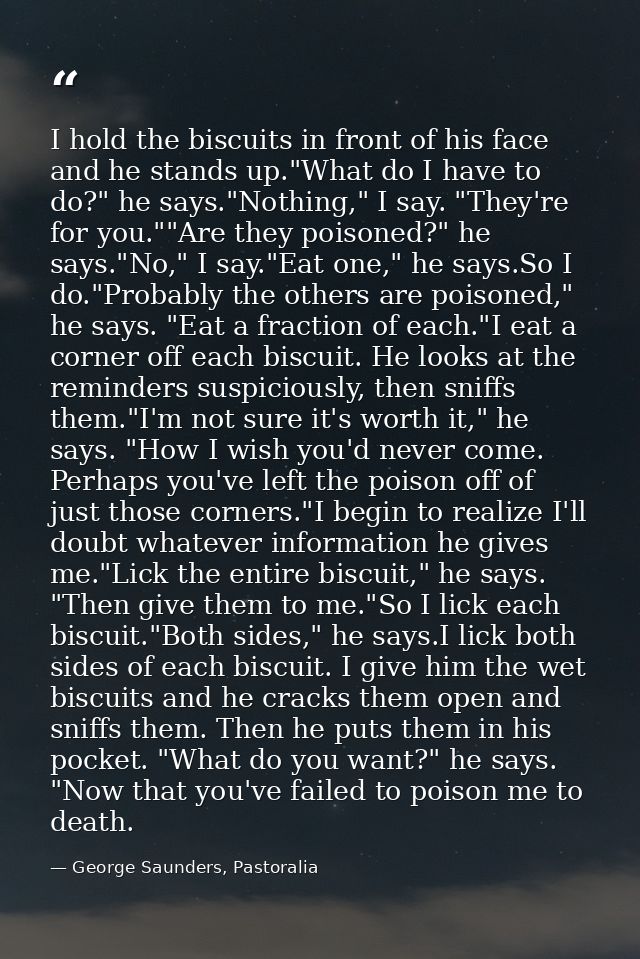 I hold the biscuits in front of his face and he stands up."What do I have to do?" he says."Nothing," I say. "They're for — George Saunders, Pastoralia