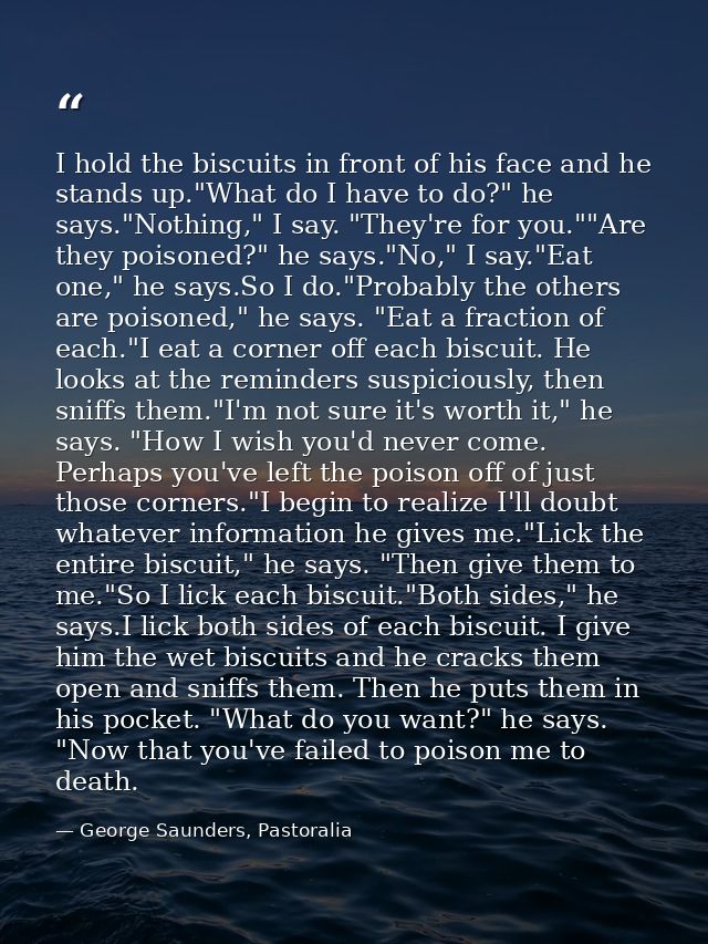I hold the biscuits in front of his face and he stands up."What do I have to do?" he says."Nothing," I say. "They're for — George Saunders, Pastoralia