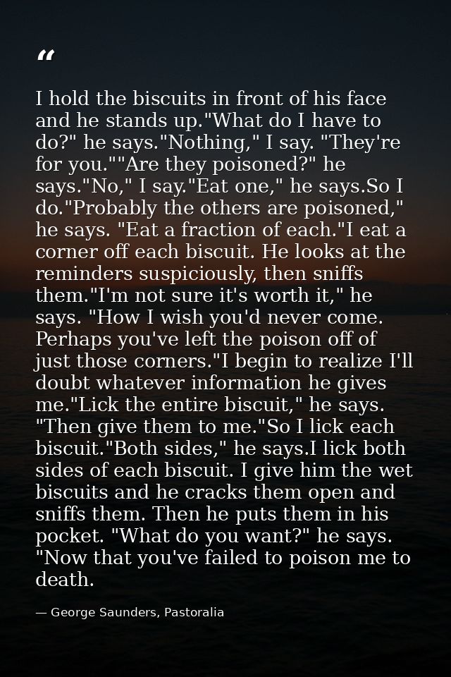 I hold the biscuits in front of his face and he stands up."What do I have to do?" he says."Nothing," I say. "They're for — George Saunders, Pastoralia