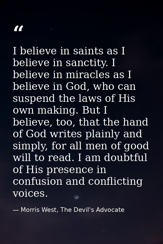 I believe in saints as I believe in sanctity. I believe in miracles as I believe in God, who can suspend the laws of His — Morris West, The Devil's Advocate
