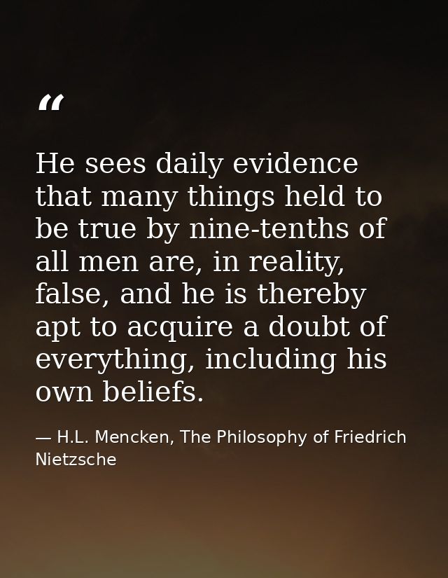 He sees daily evidence that many things held to be true by nine-tenths of all men are, in reality, false, and he is ther — H.L. Mencken, The Philosophy of Friedrich Nietzsche