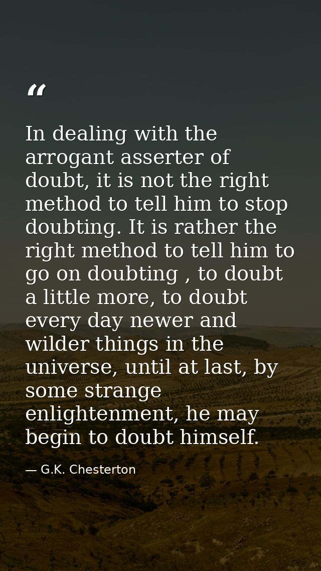 In dealing with the arrogant asserter of doubt, it is not the right method to tell him to stop doubting. It is rather th — G.K. Chesterton