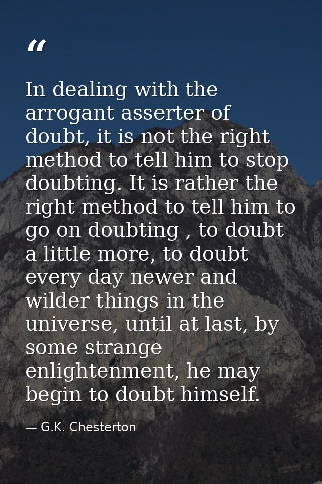 In dealing with the arrogant asserter of doubt, it is not the right method to tell him to stop doubting. It is rather th — G.K. Chesterton