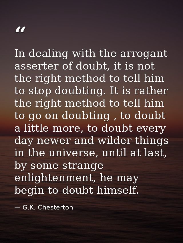 In dealing with the arrogant asserter of doubt, it is not the right method to tell him to stop doubting. It is rather th — G.K. Chesterton