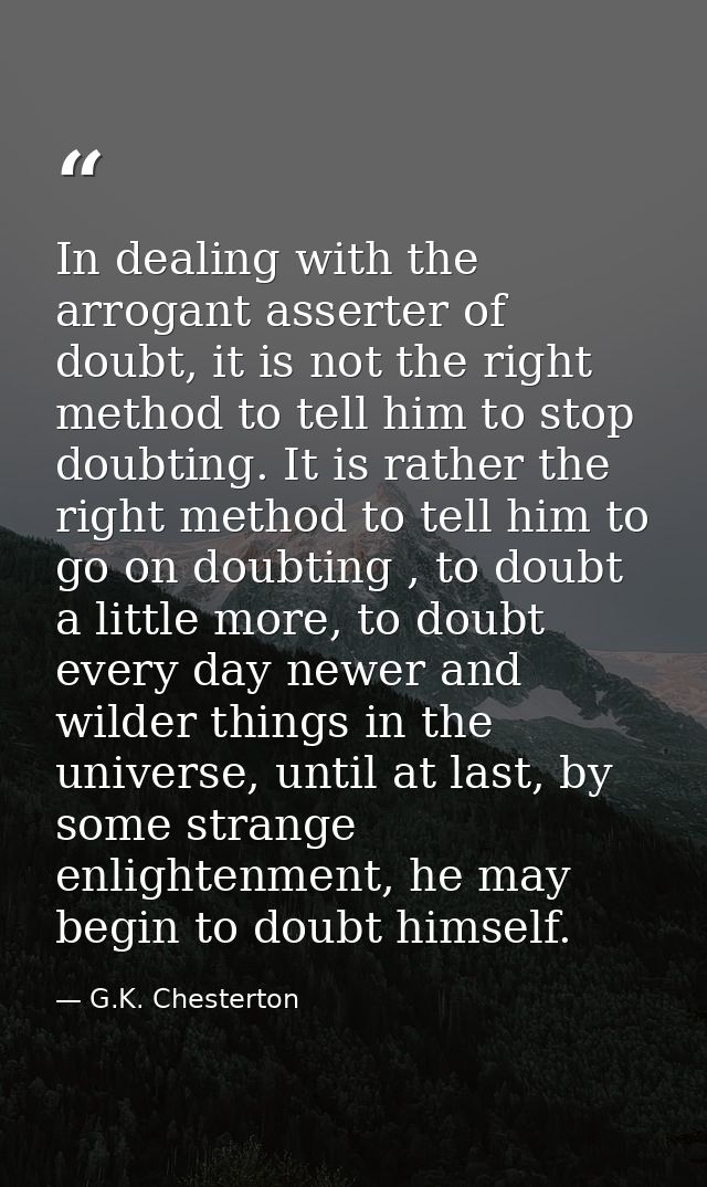 In dealing with the arrogant asserter of doubt, it is not the right method to tell him to stop doubting. It is rather th — G.K. Chesterton
