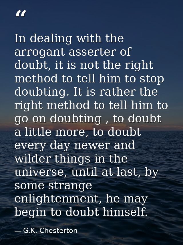 In dealing with the arrogant asserter of doubt, it is not the right method to tell him to stop doubting. It is rather th — G.K. Chesterton