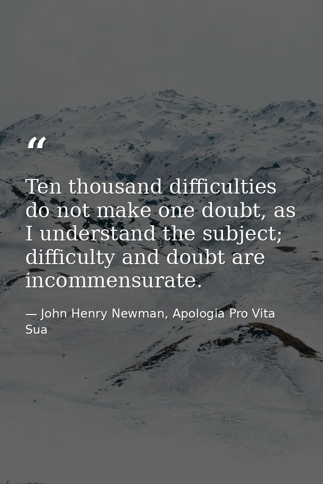 Ten thousand difficulties do not make one doubt, as I understand the subject; difficulty and doubt are incommensurate. — John Henry Newman, Apologia Pro Vita Sua