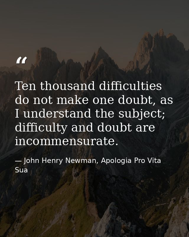 Ten thousand difficulties do not make one doubt, as I understand the subject; difficulty and doubt are incommensurate. — John Henry Newman, Apologia Pro Vita Sua