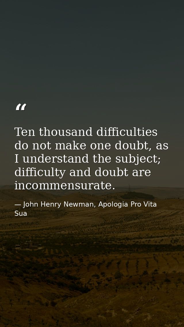 Ten thousand difficulties do not make one doubt, as I understand the subject; difficulty and doubt are incommensurate. — John Henry Newman, Apologia Pro Vita Sua