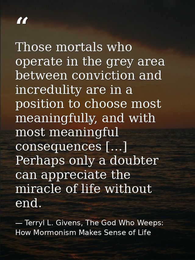 Those mortals who operate in the grey area between conviction and incredulity are in a position to choose most meaningfu — Terryl L. Givens, The God Who Weeps: How Mormonism Makes Sense of Life