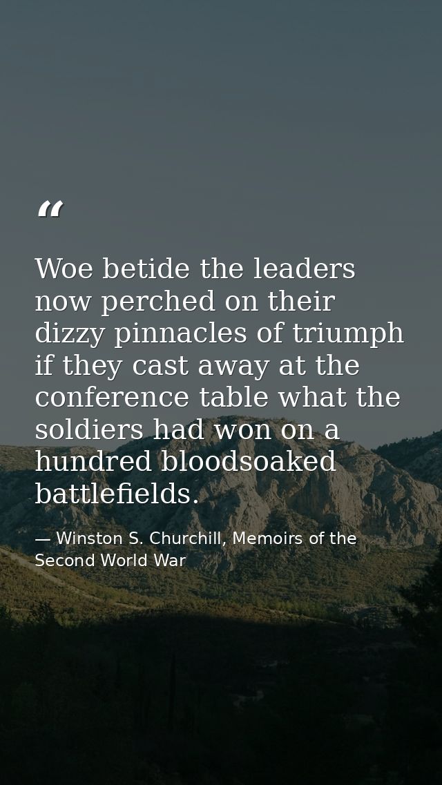 Woe betide the leaders now perched on their dizzy pinnacles of triumph if they cast away at the conference table what th — Winston S. Churchill, Memoirs of the Second World War