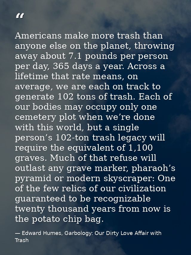 Americans make more trash than anyone else on the planet, throwing away about 7.1 pounds per person per day, 365 days a  — Edward Humes, Garbology: Our Dirty Love Affair with Trash