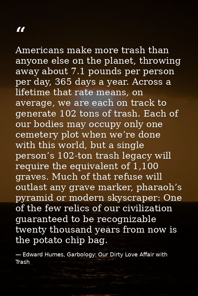 Americans make more trash than anyone else on the planet, throwing away about 7.1 pounds per person per day, 365 days a  — Edward Humes, Garbology: Our Dirty Love Affair with Trash