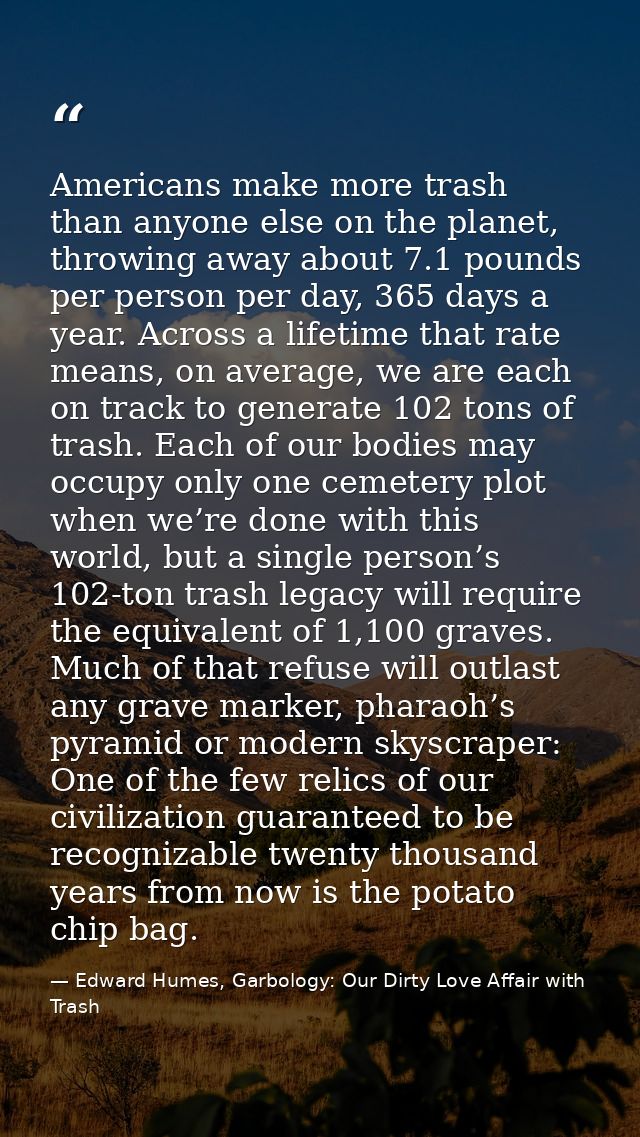Americans make more trash than anyone else on the planet, throwing away about 7.1 pounds per person per day, 365 days a  — Edward Humes, Garbology: Our Dirty Love Affair with Trash