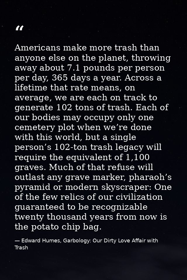 Americans make more trash than anyone else on the planet, throwing away about 7.1 pounds per person per day, 365 days a  — Edward Humes, Garbology: Our Dirty Love Affair with Trash