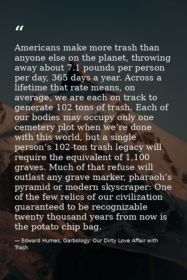 Americans make more trash than anyone else on the planet, throwing away about 7.1 pounds per person per day, 365 days a  — Edward Humes, Garbology: Our Dirty Love Affair with Trash