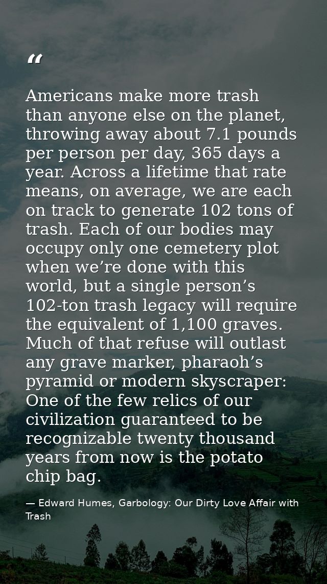 Americans make more trash than anyone else on the planet, throwing away about 7.1 pounds per person per day, 365 days a  — Edward Humes, Garbology: Our Dirty Love Affair with Trash