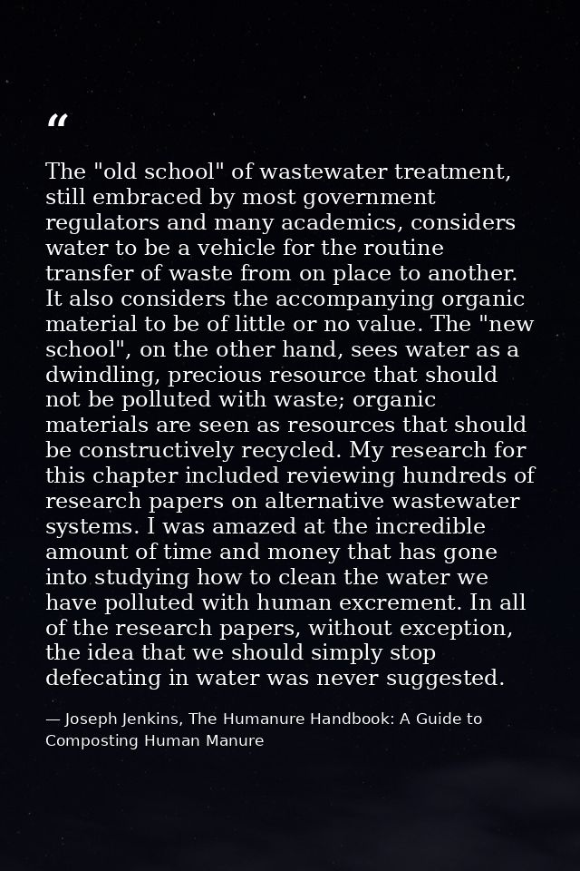 The "old school" of wastewater treatment, still embraced by most government regulators and many academics, considers wat — Joseph Jenkins, The Humanure Handbook: A Guide to Composting Human Manure