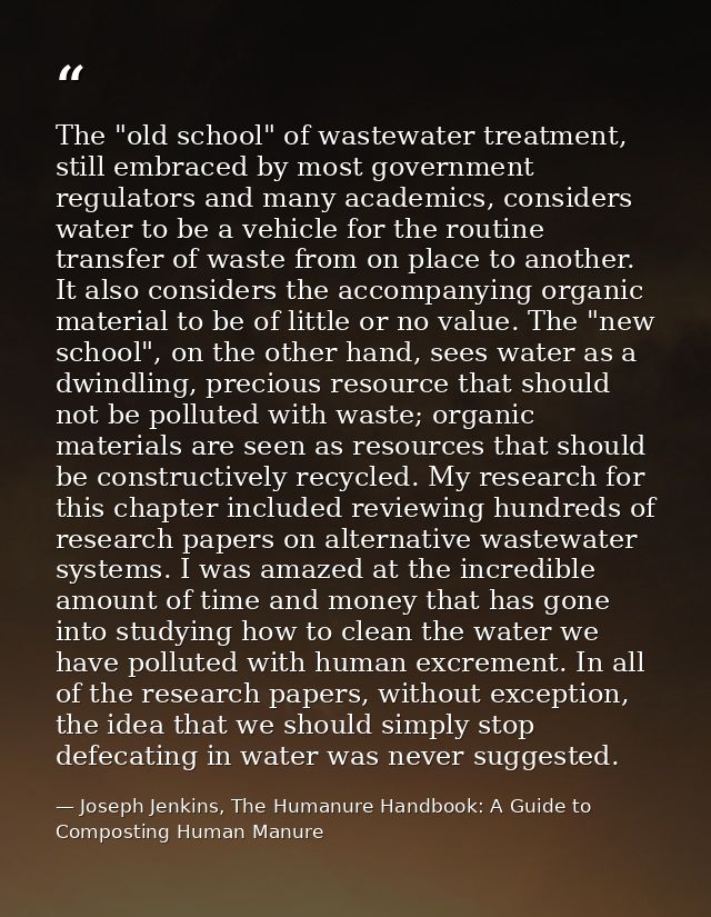 The "old school" of wastewater treatment, still embraced by most government regulators and many academics, considers wat — Joseph Jenkins, The Humanure Handbook: A Guide to Composting Human Manure
