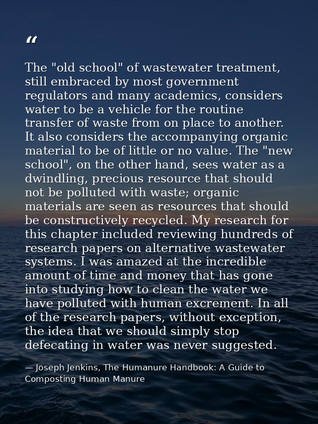 The "old school" of wastewater treatment, still embraced by most government regulators and many academics, considers wat — Joseph Jenkins, The Humanure Handbook: A Guide to Composting Human Manure