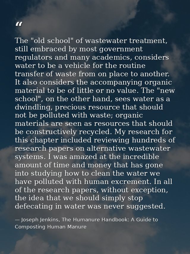 The "old school" of wastewater treatment, still embraced by most government regulators and many academics, considers wat — Joseph Jenkins, The Humanure Handbook: A Guide to Composting Human Manure