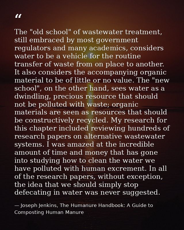 The "old school" of wastewater treatment, still embraced by most government regulators and many academics, considers wat — Joseph Jenkins, The Humanure Handbook: A Guide to Composting Human Manure