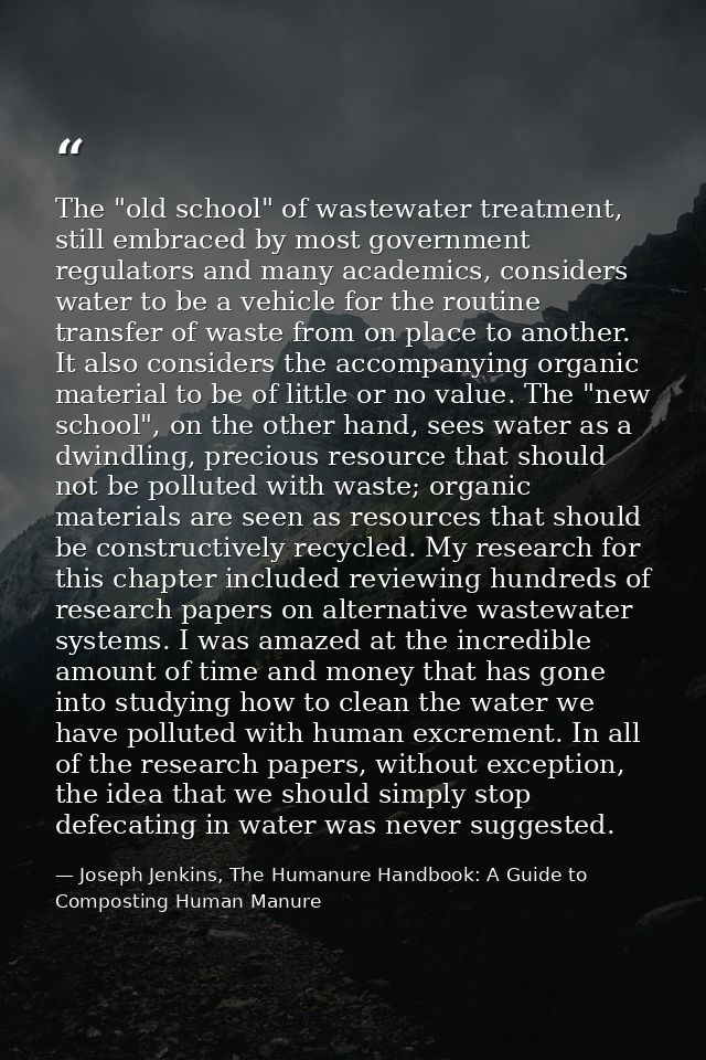The "old school" of wastewater treatment, still embraced by most government regulators and many academics, considers wat — Joseph Jenkins, The Humanure Handbook: A Guide to Composting Human Manure