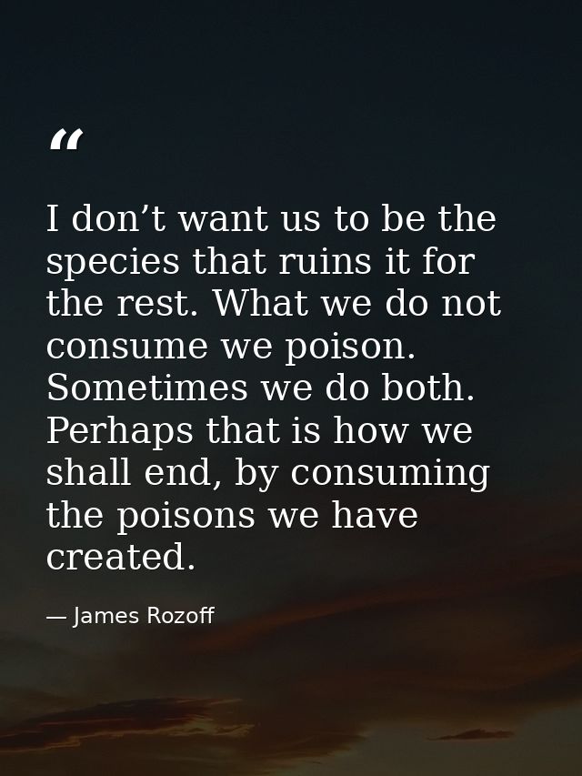I don’t want us to be the species that ruins it for the rest. What we do not consume we poison. Sometimes we do both. Pe — James Rozoff